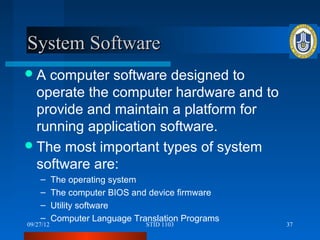 System Software
A  computer software designed to
  operate the computer hardware and to
  provide and maintain a platform for
  running application software.
 The most important types of system
  software are:
    –      The operating system
    –      The computer BIOS and device firmware
    –      Utility software
    –      Computer Language Translation Programs
09/27/12                        STID 1103           37
 