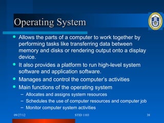 Operating System
   Allows the parts of a computer to work together by
    performing tasks like transferring data between
    memory and disks or rendering output onto a display
    device.
   It also provides a platform to run high-level system
    software and application software.
   Manages and control the computer’s activities
   Main functions of the operating system
    – Allocates and assigns system resources
    – Schedules the use of computer resources and computer job
    – Monitor computer system activities
09/27/12                    STID 1103                            38
 