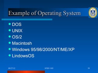 Example of Operating System
 DOS
 UNIX
 OS/2
 Macintosh
 Windows 95/98/2000/NT/ME/XP
 LindowsOS


09/27/12       STID 1103        39
 
