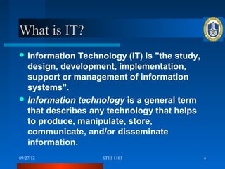 What is IT?
 Information  Technology (IT) is "the study,
  design, development, implementation,
  support or management of information
  systems".
 Information technology is a general term
  that describes any technology that helps
  to produce, manipulate, store,
  communicate, and/or disseminate
  information.
09/27/12            STID 1103                   4
 