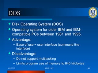 DOS
 DiskOperating System (DOS)
 Operating system for older IBM and IBM-
  compatible PCs between 1981 and 1995.
 Advantage:
     – Ease of use ~ user interface (command line
       interface)
 Disadvantage:
     – Do not support multitasking
     – Limits program use of memory to 640 kilobytes
09/27/12                 STID 1103                     40
 