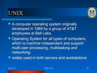 UNIX
A  computer operating system originally
  developed in 1969 by a group of AT&T
  employees at Bell Labs.
 Operating System for all types of computers,
  which is machine independent and support
  multi-user processing, multitasking and
  networking.
 widely used in both servers and workstations


09/27/12             STID 1103                   42
 