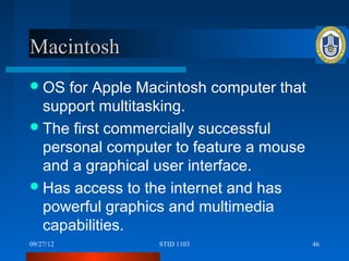 Macintosh
 OS  for Apple Macintosh computer that
  support multitasking.
 The first commercially successful
  personal computer to feature a mouse
  and a graphical user interface.
 Has access to the internet and has
  powerful graphics and multimedia
  capabilities.
09/27/12          STID 1103               46
 
