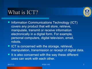 What is ICT?
 Information Communications Technology (ICT)
  covers any product that will store, retrieve,
  manipulate, transmit or receive information
  electronically in a digital form. For example,
  personal computers, digital television, email,
  robots.
 ICT is concerned with the storage, retrieval,
  manipulation, transmission or receipt of digital data.
 It is also concerned with the way these different
  uses can work with each other.
09/27/12                 STID 1103                     5
 