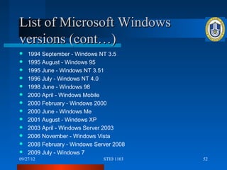List of Microsoft Windows
versions (cont…)
   1994 September - Windows NT 3.5
   1995 August - Windows 95
   1995 June - Windows NT 3.51
   1996 July - Windows NT 4.0
   1998 June - Windows 98
   2000 April - Windows Mobile
   2000 February - Windows 2000
   2000 June - Windows Me
   2001 August - Windows XP
   2003 April - Windows Server 2003
   2006 November - Windows Vista
   2008 February - Windows Server 2008
   2009 July - Windows 7
09/27/12                       STID 1103   52
 