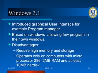 Windows 3.1
 Introduced  graphical User Interface for
  example Program manager
 Based on windows- allowing few program in
  their own windows.
 Disadvantages:
   – Require high memory and storage
   – Operates only on computers with micro
     processor 286, 2MB RAM and at least
     10MB hardisk.
09/27/12           STID 1103              53
 