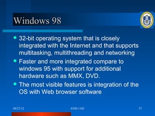 Windows 98
 32-bit operating system that is closely
  integrated with the Internet and that supports
  multitasking, multithreading and networking
 Faster and more integrated compare to
  windows 95 with support for additional
  hardware such as MMX, DVD.
 The most visible features is integration of the
  OS with Web browser software

09/27/12              STID 1103                     57
 