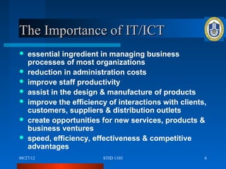 The Importance of IT/ICT
   essential ingredient in managing business
    processes of most organizations
   reduction in administration costs
   improve staff productivity
   assist in the design & manufacture of products
   improve the efficiency of interactions with clients,
    customers, suppliers & distribution outlets
   create opportunities for new services, products &
    business ventures
   speed, efficiency, effectiveness & competitive
    advantages
09/27/12                 STID 1103                     6
 