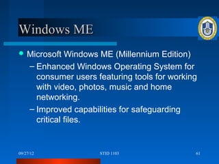 Windows ME
 Microsoft     Windows ME (Millennium Edition)
     – Enhanced Windows Operating System for
       consumer users featuring tools for working
       with video, photos, music and home
       networking.
     – Improved capabilities for safeguarding
       critical files.


09/27/12               STID 1103                61
 