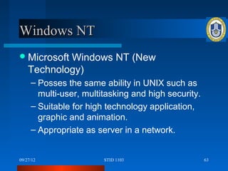 Windows NT
 Microsoft Windows NT (New
    Technology)
     – Posses the same ability in UNIX such as
       multi-user, multitasking and high security.
     – Suitable for high technology application,
       graphic and animation.
     – Appropriate as server in a network.


09/27/12                STID 1103                    63
 