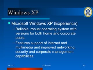 Windows XP
 Microsoft    Windows XP (Experience)
     – Reliable, robust operating system with
       versions for both home and corporate
       users.
     – Features support of internet and
       multimedia and improved networking,
       security and corporate management
       capabilities

09/27/12               STID 1103                65
 