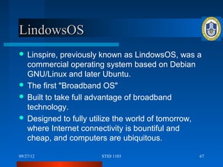 LindowsOS
 Linspire,  previously known as LindowsOS, was a
  commercial operating system based on Debian
  GNU/Linux and later Ubuntu.
 The first "Broadband OS"
 Built to take full advantage of broadband
  technology.
 Designed to fully utilize the world of tomorrow,
  where Internet connectivity is bountiful and
  cheap, and computers are ubiquitous.

09/27/12              STID 1103                  67
 