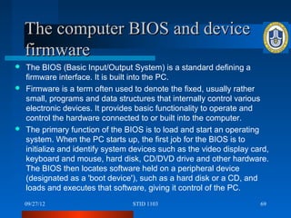 The computer BIOS and device
    firmware
 The BIOS (Basic Input/Output System) is a standard defining a
  firmware interface. It is built into the PC.
 Firmware is a term often used to denote the fixed, usually rather
  small, programs and data structures that internally control various
  electronic devices. It provides basic functionality to operate and
  control the hardware connected to or built into the computer.
 The primary function of the BIOS is to load and start an operating
  system. When the PC starts up, the first job for the BIOS is to
  initialize and identify system devices such as the video display card,
  keyboard and mouse, hard disk, CD/DVD drive and other hardware.
  The BIOS then locates software held on a peripheral device
  (designated as a 'boot device'), such as a hard disk or a CD, and
  loads and executes that software, giving it control of the PC.
    09/27/12                     STID 1103                           69
 