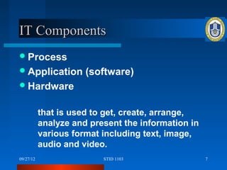 IT Components
 Process
 Application         (software)
 Hardware


           that is used to get, create, arrange,
           analyze and present the information in
           various format including text, image,
           audio and video.
09/27/12                  STID 1103                 7
 