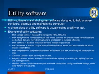 Utility software
 Utility software is a kind of system software designed to help analyze,
  configure, optimize and maintain the computer.
 A single piece of utility software is usually called a utility or tool.
 Example of utility softwares:
    –   Disk storage utilities ~ manage the storage like HDD, FDD, CD
    –   Disk defragmenters ~ detect computer files whose contents are broken across several locations
        on the hard disk, and move the fragments to one location to increase efficiency.
    –   Disk partitions ~ divide an individual drive into multiple logical drives
    –   Backup utilities ~ make a copy of all information stored on a disk, and restore either the entire
        disk or selected files
    –   Disk compression ~ compress/uncompress the contents of a disk, increasing the capacity of the
        disk.
    –   Anti-virus utilities ~ scan for computer viruses.
    –   Registry cleaners ~ clean and optimize the Windows registry by removing old registry keys that
        are no longer in use.
    –   Network utilities ~ analyze the computer's network connectivity, configure network settings, check
        data transfer or log events.
    09/27/12                                  STID 1103                                           71
 