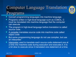 Computer Language Translation
Programs
   Convert programming languages into machine language.
   Programs written in high-level language such as COBOL, C
    must be translated into machine language that the computer
    can execute
   The program in high-level language before translation is called
    source code.
   A compiler translates source code into machine code called
    object code
   But some programming language do not use complier, but use
    an interpreter
   Interpreter used to translate each source code statement one at
    a time into machine code during execution and executes it. It is
    a bit slow to execute since it translated one statement at a time.

09/27/12                        STID 1103                            72
 