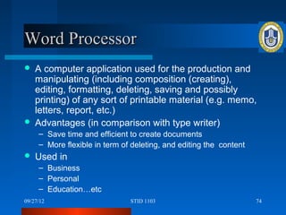 Word Processor
   A computer application used for the production and
    manipulating (including composition (creating),
    editing, formatting, deleting, saving and possibly
    printing) of any sort of printable material (e.g. memo,
    letters, report, etc.)
   Advantages (in comparison with type writer)
     – Save time and efficient to create documents
     – More flexible in term of deleting, and editing the content
   Used in
     – Business
     – Personal
     – Education…etc
09/27/12                       STID 1103                            74
 
