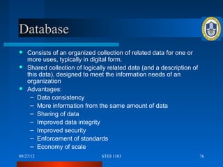 Database
 Consists of an organized collection of related data for one or
  more uses, typically in digital form.
 Shared collection of logically related data (and a description of
  this data), designed to meet the information needs of an
  organization
 Advantages:
   – Data consistency
   – More information from the same amount of data
   – Sharing of data
   – Improved data integrity
   – Improved security
   – Enforcement of standards
   – Economy of scale
09/27/12                      STID 1103                               76
 