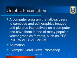 Graphic Presentation
A  computer program that allows users
  to compose and edit graphics images
  and pictures interactively on a computer
  and save them in one of many popular
  vector graphics formats, such as EPS,
  PDF, WMF, SVG, or VML .
 Animation
 Example: Corel Draw, Photoshop.
09/27/12          STID 1103              77
 