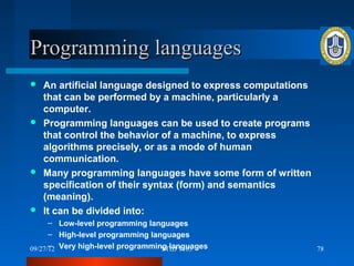Programming languages
 An artificial language designed to express computations
  that can be performed by a machine, particularly a
  computer.
 Programming languages can be used to create programs
  that control the behavior of a machine, to express
  algorithms precisely, or as a mode of human
  communication.
 Many programming languages have some form of written
  specification of their syntax (form) and semantics
  (meaning).
 It can be divided into:
      – Low-level programming languages
      – High-level programming languages
      –
09/27/12 Very high-level programming languages
                                   STID 1103                78
 