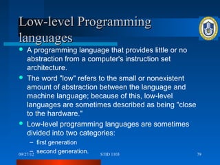 Low-level Programming
languages
   A programming language that provides little or no
    abstraction from a computer's instruction set
    architecture.
   The word "low" refers to the small or nonexistent
    amount of abstraction between the language and
    machine language; because of this, low-level
    languages are sometimes described as being "close
    to the hardware."
   Low-level programming languages are sometimes
    divided into two categories:
      – first generation
      – second generation.
09/27/12                     STID 1103                  79
 