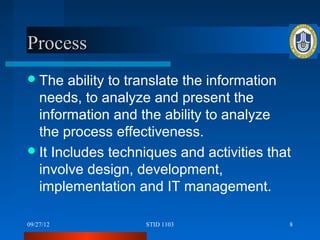 Process
 The   ability to translate the information
  needs, to analyze and present the
  information and the ability to analyze
  the process effectiveness.
 It Includes techniques and activities that
  involve design, development,
  implementation and IT management.

09/27/12           STID 1103               8
 