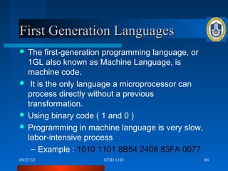 First Generation Languages
 The   first-generation programming language, or
  1GL also known as Machine Language, is
  machine code.
 It is the only language a microprocessor can
  process directly without a previous
  transformation.
 Using binary code ( 1 and 0 )
 Programming in machine language is very slow,
  labor-intensive process
   – Example : 1010 1101 8B54 2408 83FA 0077
09/27/12              STID 1103                     80
 