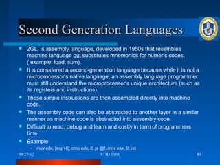 Second Generation Languages
   2GL, is assembly language, developed in 1950s that resembles
    machine language but substitutes mnemonics for numeric codes.
    ( example: load, sum).
   It is considered a second-generation language because while it is not a
    microprocessor's native language, an assembly language programmer
    must still understand the microprocessor's unique architecture (such as
    its registers and instructions).
   These simple instructions are then assembled directly into machine
    code.
   The assembly code can also be abstracted to another layer in a similar
    manner as machine code is abstracted into assembly code.
   Difficult to read, debug and learn and costly in term of programmers
    time
   Example:
      – mov edx, [esp+8], cmp edx, 0, ja @f, mov eax, 0, ret
09/27/12                                 STID 1103                       81
 