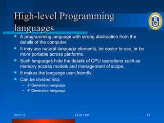 High-level Programming
languages
   A programming language with strong abstraction from the
    details of the computer.
   It may use natural language elements, be easier to use, or be
    more portable across platforms.
   Such languages hide the details of CPU operations such as
    memory access models and management of scope.
   It makes the language user-friendly.
   Can be divided into:
     – 3rd Generation language
     – 4th Generation language




09/27/12                         STID 1103                          82
 