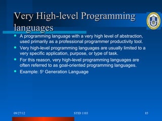 Very High-level Programming
languages
 A programming language with a very high level of abstraction,
  used primarily as a professional programmer productivity tool.
 Very high-level programming languages are usually limited to a
  very specific application, purpose, or type of task.
 For this reason, very high-level programming languages are
  often referred to as goal-oriented programming languages.
 Example: 5th Generation Language




09/27/12                     STID 1103                         85
 