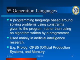 5th Generation Languages
A  programming language based around
  solving problems using constraints
  given to the program, rather than using
  an algorithm written by a programmer.
 Used mainly in artificial intelligence
  research.
 E.g. Prolog, OPS5 (Official Production
  System), and Mercury
09/27/12          STID 1103             86
 