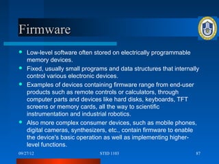 Firmware
 Low-level software often stored on electrically programmable
  memory devices.
 Fixed, usually small programs and data structures that internally
  control various electronic devices.
 Examples of devices containing firmware range from end-user
  products such as remote controls or calculators, through
  computer parts and devices like hard disks, keyboards, TFT
  screens or memory cards, all the way to scientific
  instrumentation and industrial robotics.
 Also more complex consumer devices, such as mobile phones,
  digital cameras, synthesizers, etc., contain firmware to enable
  the device's basic operation as well as implementing higher-
  level functions.
09/27/12                      STID 1103                          87
 