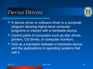 Device Drivers
A  device driver or software driver is a computer
  program allowing higher-level computer
  programs to interact with a hardware device.
 Control parts of computers such as disk drives,
  printers, CD drives, or computer monitors.
 Acts as a translator between a hardware device
  and the applications or operating systems that
  use it.


09/27/12               STID 1103                     88
 