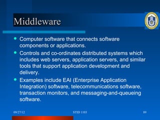 Middleware
   Computer software that connects software
    components or applications.
   Controls and co-ordinates distributed systems which
    includes web servers, application servers, and similar
    tools that support application development and
    delivery.
   Examples include EAI (Enterprise Application
    Integration) software, telecommunications software,
    transaction monitors, and messaging-and-queueing
    software.

09/27/12                  STID 1103                      89
 