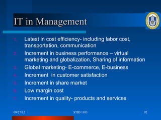IT in Management
1.     Latest in cost efficiency- including labor cost,
       transportation, communication
2.     Increment in business performance – virtual
       marketing and globalization, Sharing of information
3.     Global marketing- E-commerce, E-business
4.     Increment in customer satisfaction
5.     Increment in share market
6.     Low margin cost
7.     Increment in quality- products and services

09/27/12                   STID 1103                     92
 