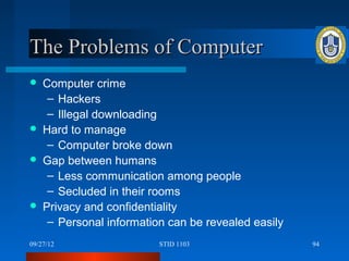 The Problems of Computer
   Computer crime
     – Hackers
     – Illegal downloading
   Hard to manage
     – Computer broke down
   Gap between humans
     – Less communication among people
     – Secluded in their rooms
   Privacy and confidentiality
     – Personal information can be revealed easily
09/27/12                  STID 1103                  94
 