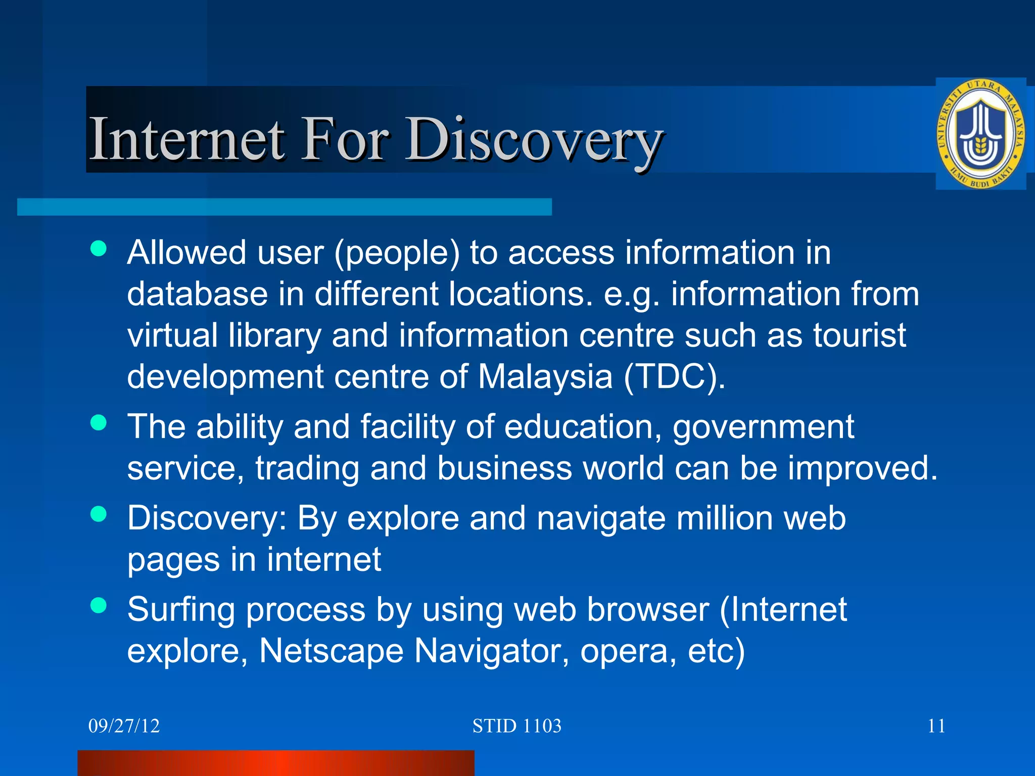 Internet For Discovery
   Allowed user (people) to access information in
    database in different locations. e.g. information from
    virtual library and information centre such as tourist
    development centre of Malaysia (TDC).
   The ability and facility of education, government
    service, trading and business world can be improved.
   Discovery: By explore and navigate million web
    pages in internet
   Surfing process by using web browser (Internet
    explore, Netscape Navigator, opera, etc)

09/27/12                  STID 1103                      11
 