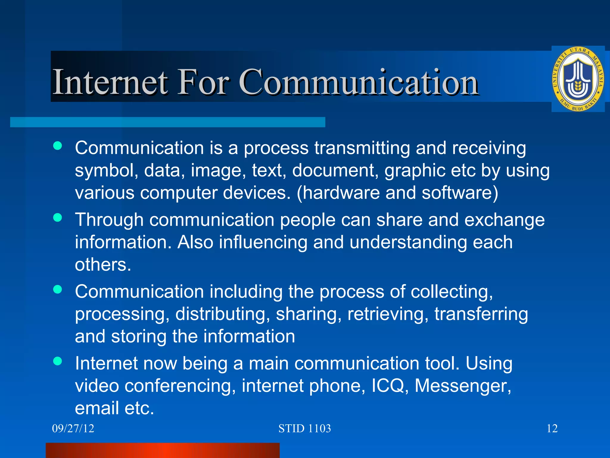 Internet For Communication
 Communication is a process transmitting and receiving
  symbol, data, image, text, document, graphic etc by using
  various computer devices. (hardware and software)
 Through communication people can share and exchange
  information. Also influencing and understanding each
  others.
 Communication including the process of collecting,
  processing, distributing, sharing, retrieving, transferring
  and storing the information
 Internet now being a main communication tool. Using
  video conferencing, internet phone, ICQ, Messenger,
  email etc.
09/27/12                   STID 1103                        12
 