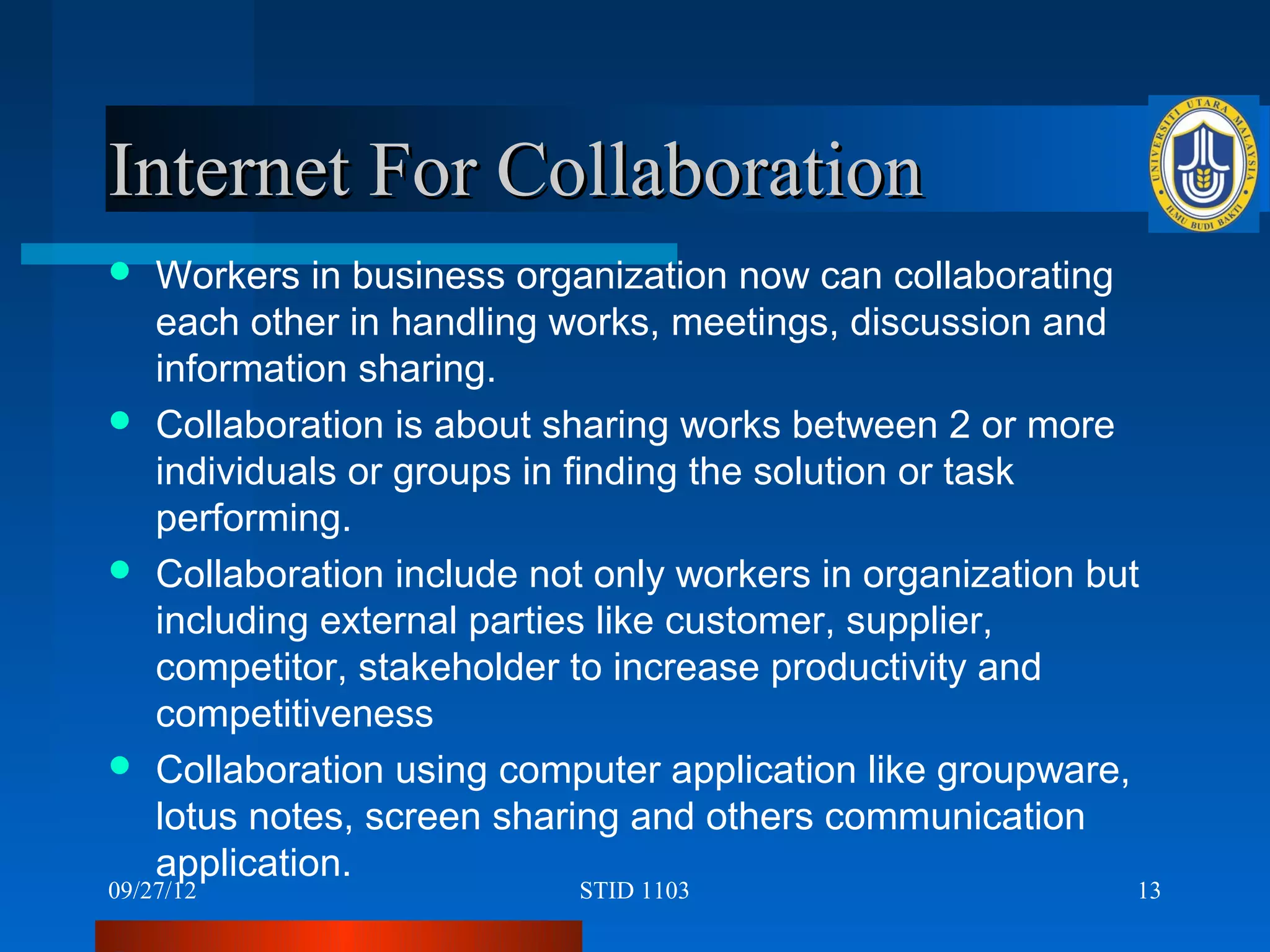 Internet For Collaboration
 Workers in business organization now can collaborating
  each other in handling works, meetings, discussion and
  information sharing.
 Collaboration is about sharing works between 2 or more
  individuals or groups in finding the solution or task
  performing.
 Collaboration include not only workers in organization but
  including external parties like customer, supplier,
  competitor, stakeholder to increase productivity and
  competitiveness
 Collaboration using computer application like groupware,
  lotus notes, screen sharing and others communication
  application.
09/27/12                   STID 1103                       13
 