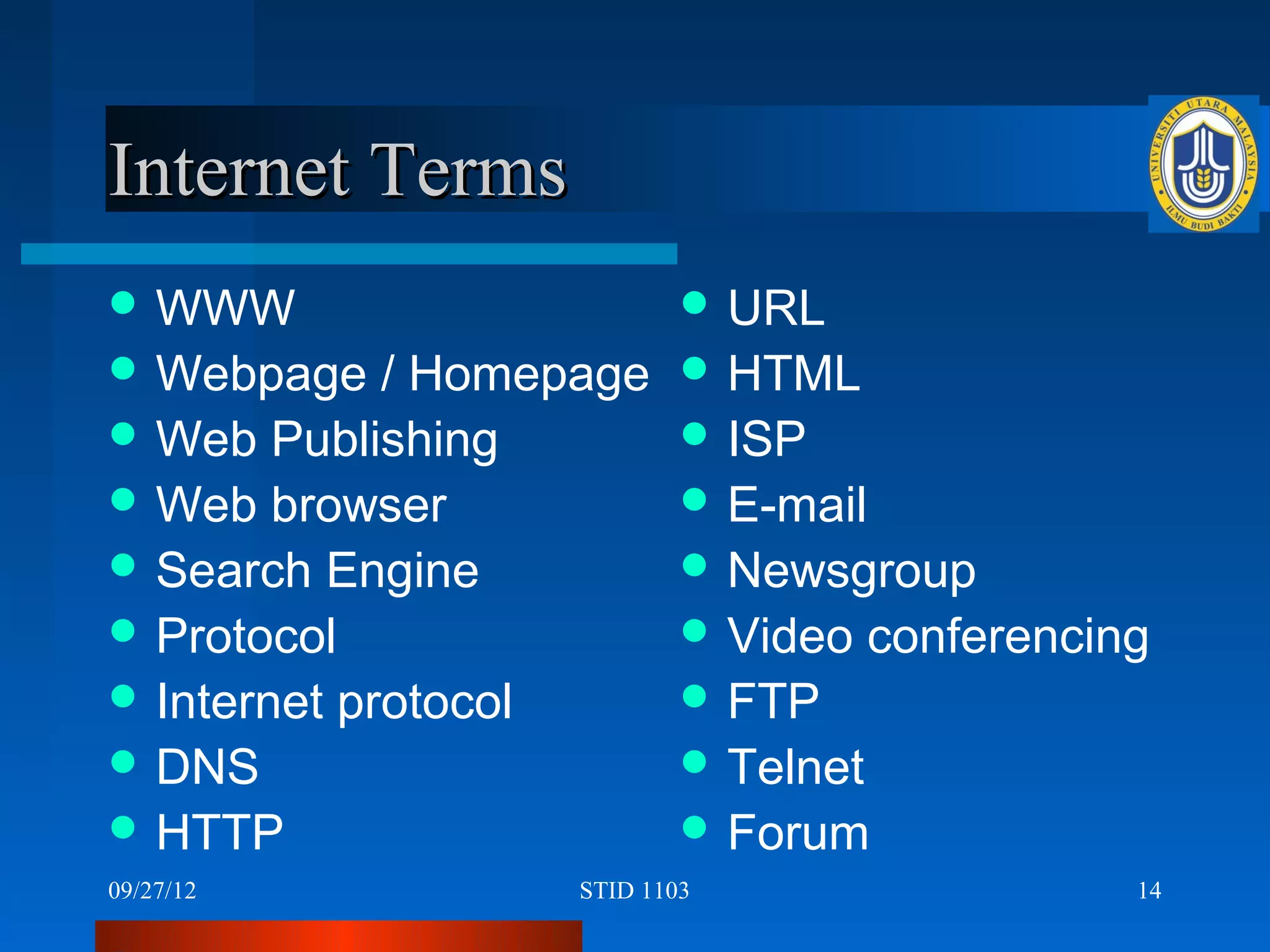 Internet Terms
 WWW                        URL
 Webpage    / Homepage      HTML
 Web Publishing             ISP
 Web browser                E-mail
 Search Engine              Newsgroup
 Protocol                   Video    conferencing
 Internet protocol          FTP
 DNS                        Telnet
 HTTP                       Forum
09/27/12            STID 1103                     14
 