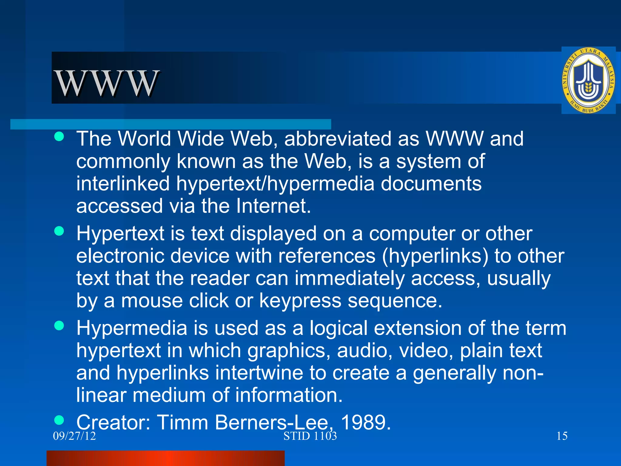 WWW
   The World Wide Web, abbreviated as WWW and
    commonly known as the Web, is a system of
    interlinked hypertext/hypermedia documents
    accessed via the Internet.
 Hypertext is text displayed on a computer or other
    electronic device with references (hyperlinks) to other
    text that the reader can immediately access, usually
    by a mouse click or keypress sequence.
 Hypermedia is used as a logical extension of the term
    hypertext in which graphics, audio, video, plain text
    and hyperlinks intertwine to create a generally non-
    linear medium of information.
 Creator: Timm Berners-Lee, 1989.
09/27/12                    STID 1103                     15
 