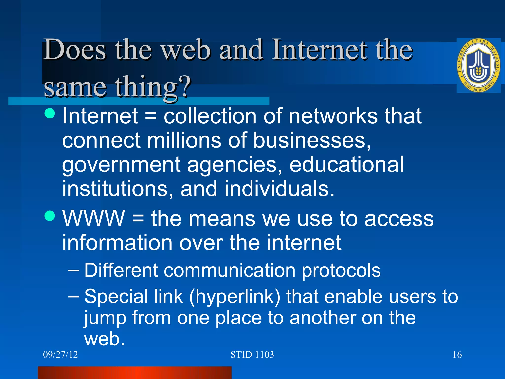 Does the web and Internet the
same thing?
 Internet  = collection of networks that
  connect millions of businesses,
  government agencies, educational
  institutions, and individuals.
 WWW = the means we use to access
  information over the internet
     – Different communication protocols
     – Special link (hyperlink) that enable users to
       jump from one place to another on the
       web.
09/27/12                STID 1103                  16
 