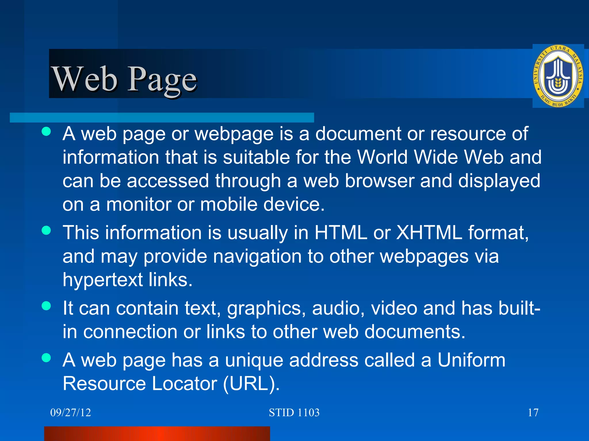 Web Page
   A web page or webpage is a document or resource of
    information that is suitable for the World Wide Web and
    can be accessed through a web browser and displayed
    on a monitor or mobile device.
   This information is usually in HTML or XHTML format,
    and may provide navigation to other webpages via
    hypertext links.
   It can contain text, graphics, audio, video and has built-
    in connection or links to other web documents.
   A web page has a unique address called a Uniform
    Resource Locator (URL).
09/27/12                    STID 1103                       17
 