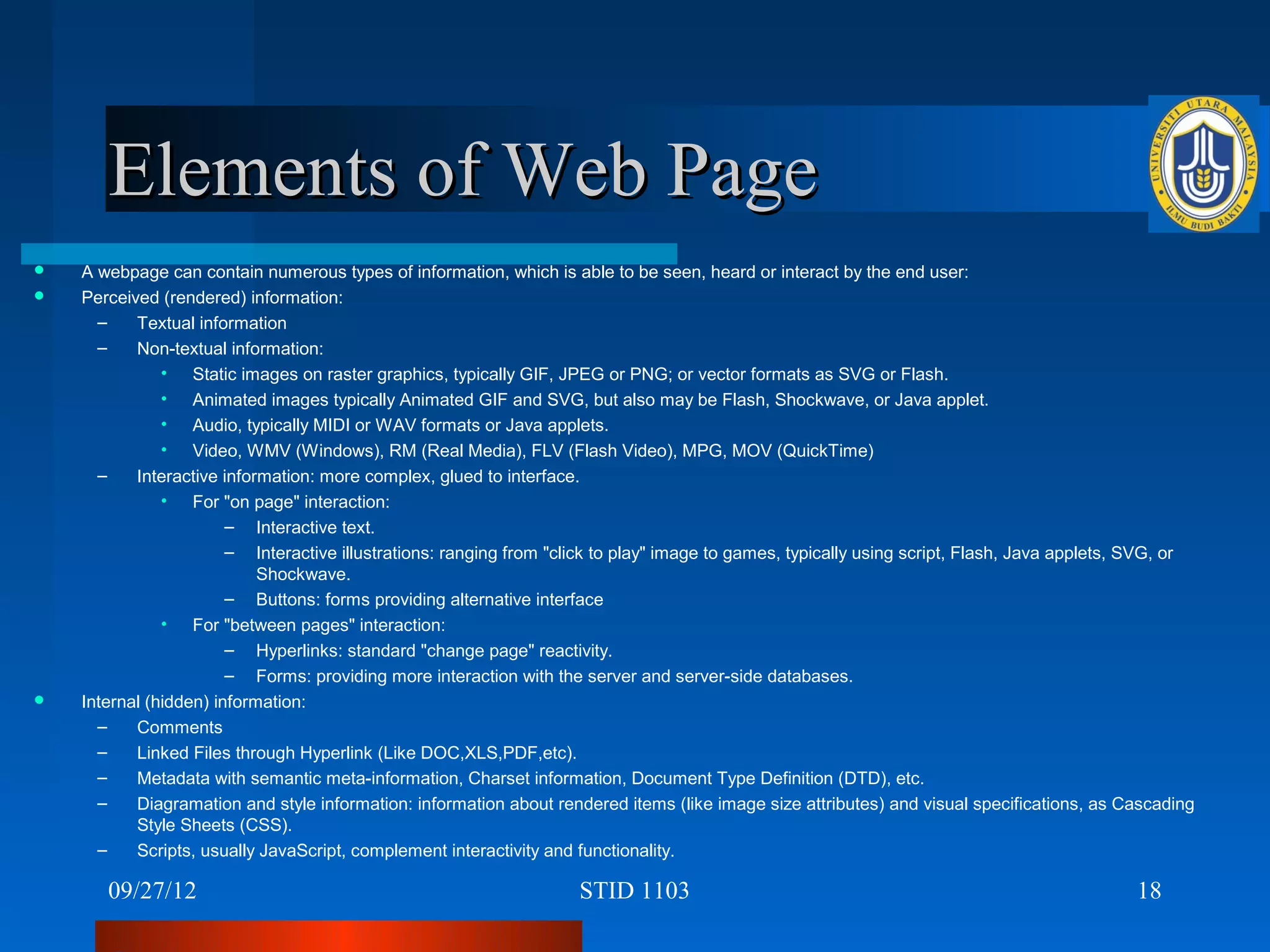 Elements of Web Page
   A webpage can contain numerous types of information, which is able to be seen, heard or interact by the end user:
   Perceived (rendered) information:
      –    Textual information
      –    Non-textual information:
               • Static images on raster graphics, typically GIF, JPEG or PNG; or vector formats as SVG or Flash.
               • Animated images typically Animated GIF and SVG, but also may be Flash, Shockwave, or Java applet.
               • Audio, typically MIDI or WAV formats or Java applets.
               • Video, WMV (Windows), RM (Real Media), FLV (Flash Video), MPG, MOV (QuickTime)
      –    Interactive information: more complex, glued to interface.
               • For "on page" interaction:
                        – Interactive text.
                        – Interactive illustrations: ranging from "click to play" image to games, typically using script, Flash, Java applets, SVG, or
                            Shockwave.
                        – Buttons: forms providing alternative interface
               • For "between pages" interaction:
                        – Hyperlinks: standard "change page" reactivity.
                        – Forms: providing more interaction with the server and server-side databases.
   Internal (hidden) information:
      –    Comments
      –    Linked Files through Hyperlink (Like DOC,XLS,PDF,etc).
      –    Metadata with semantic meta-information, Charset information, Document Type Definition (DTD), etc.
      –    Diagramation and style information: information about rendered items (like image size attributes) and visual specifications, as Cascading
           Style Sheets (CSS).
      –    Scripts, usually JavaScript, complement interactivity and functionality.

       09/27/12                                                      STID 1103                                                                18
 