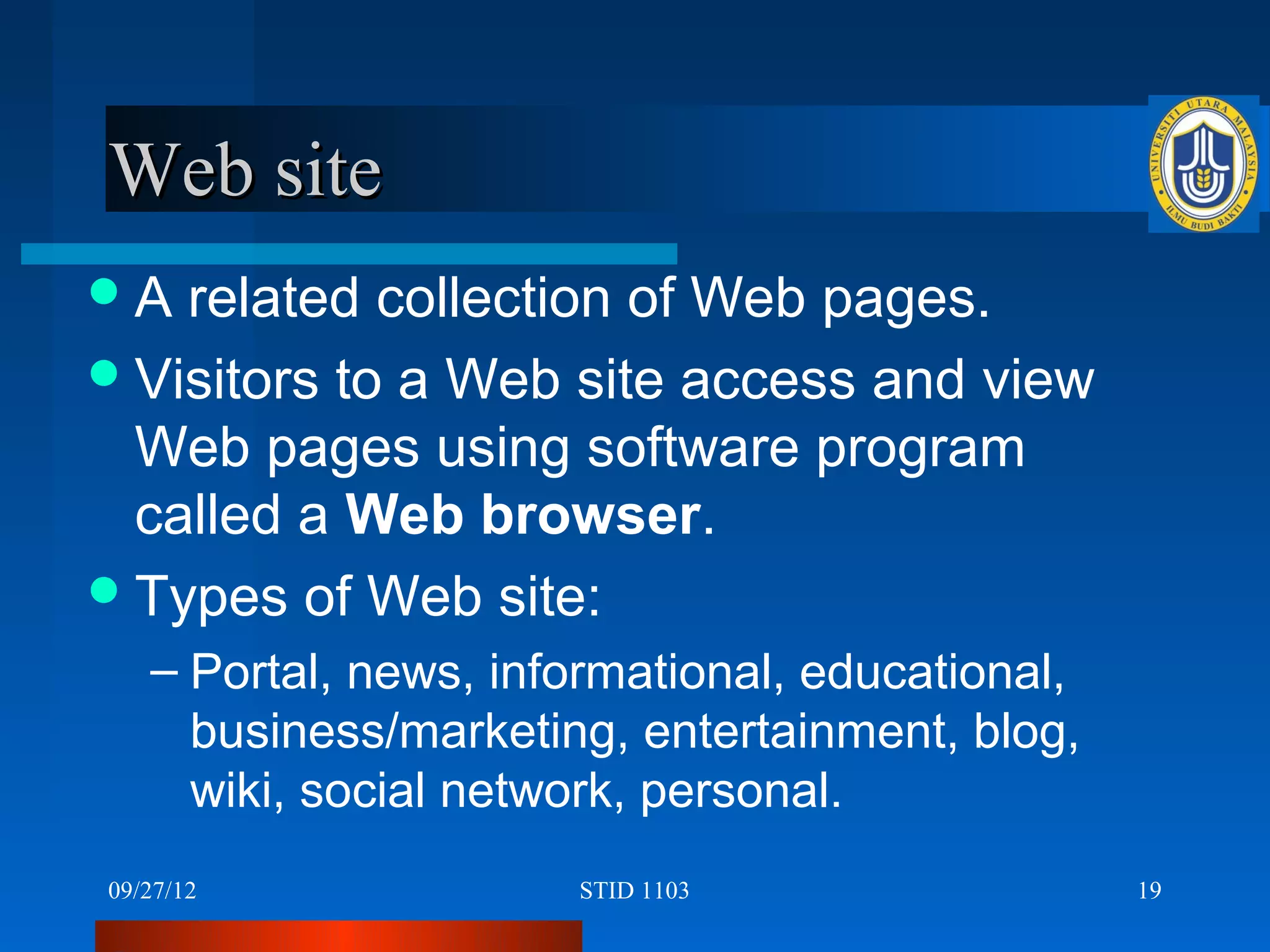 Web site
A  related collection of Web pages.
 Visitors to a Web site access and view
  Web pages using software program
  called a Web browser.
 Types of Web site:
   – Portal, news, informational, educational,
     business/marketing, entertainment, blog,
     wiki, social network, personal.
09/27/12              STID 1103                  19
 