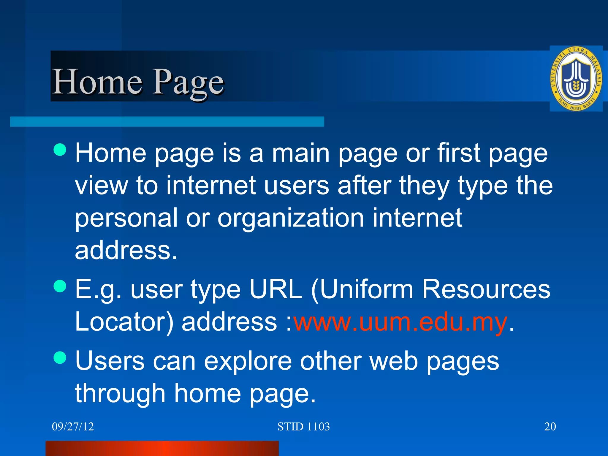 Home Page
 Home   page is a main page or first page
  view to internet users after they type the
  personal or organization internet
  address.
 E.g. user type URL (Uniform Resources
  Locator) address :www.uum.edu.my.
 Users can explore other web pages
  through home page.
09/27/12           STID 1103               20
 