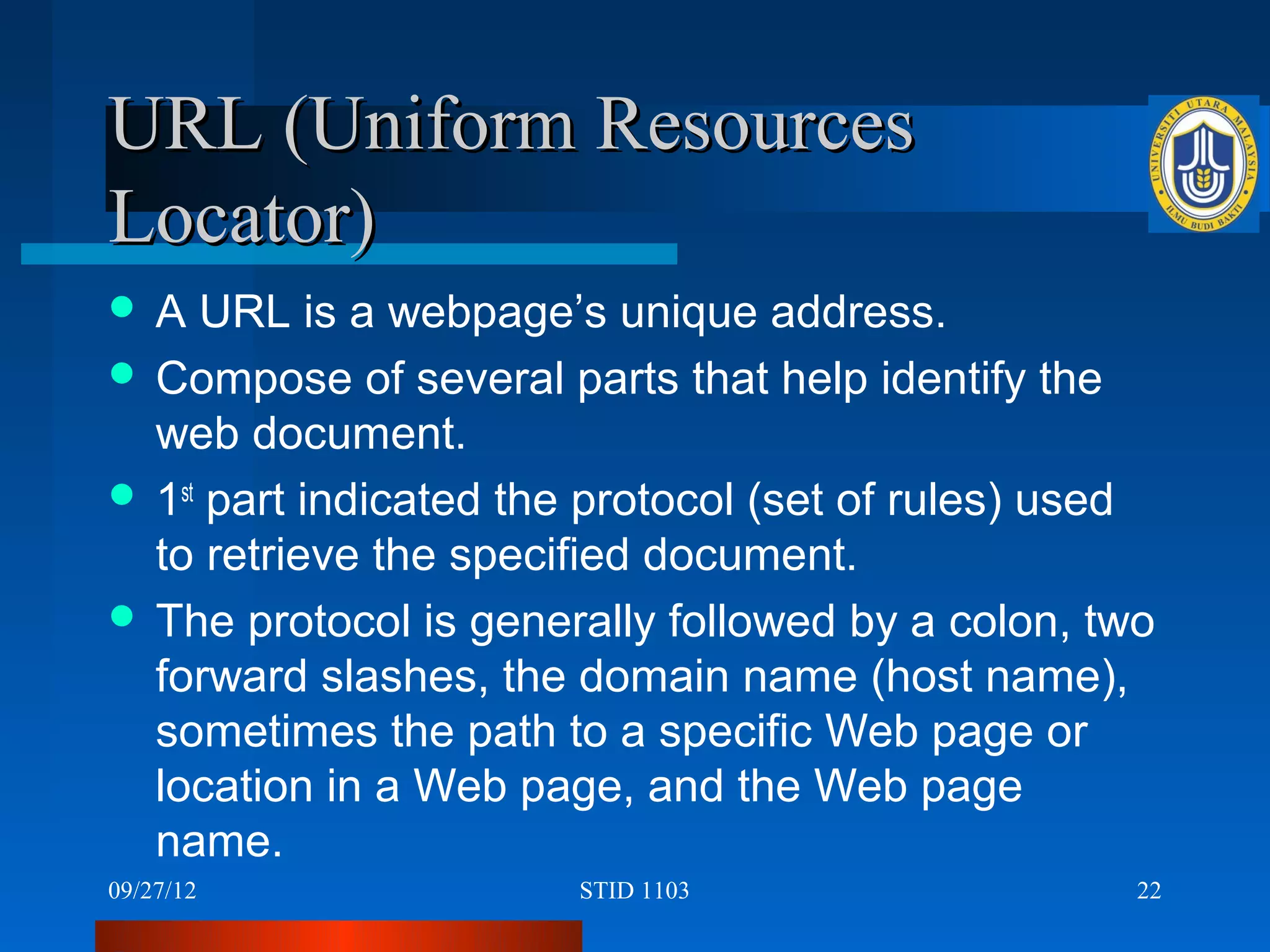 URL (Uniform Resources
Locator)
A   URL is a webpage’s unique address.
 Compose of several parts that help identify the
  web document.
 1st part indicated the protocol (set of rules) used
  to retrieve the specified document.
 The protocol is generally followed by a colon, two
  forward slashes, the domain name (host name),
  sometimes the path to a specific Web page or
  location in a Web page, and the Web page
  name.
09/27/12               STID 1103                    22
 