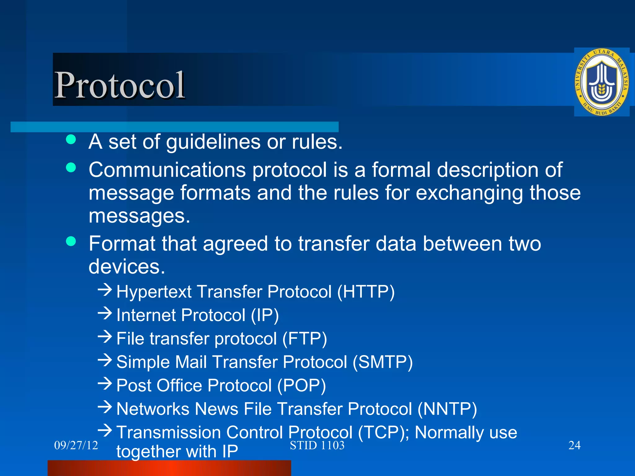 Protocol
    A set of guidelines or rules.
    Communications protocol is a formal description of
     message formats and the rules for exchanging those
     messages.
    Format that agreed to transfer data between two
     devices.
         Hypertext Transfer Protocol (HTTP)
         Internet Protocol (IP)
         File transfer protocol (FTP)
         Simple Mail Transfer Protocol (SMTP)
         Post Office Protocol (POP)
         Networks News File Transfer Protocol (NNTP)
         Transmission Control Protocol (TCP); Normally use
09/27/12                          STID 1103                   24
          together with IP
 