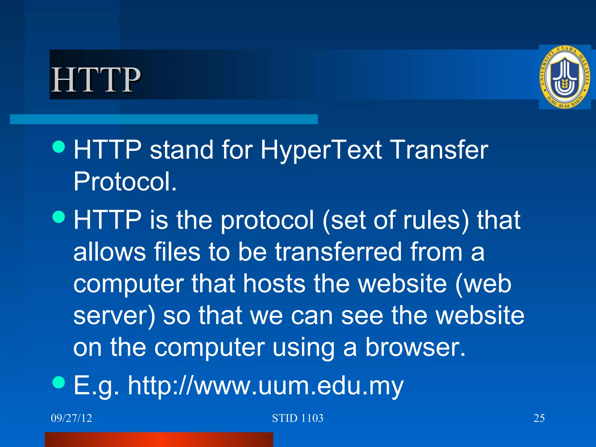 HTTP
 HTTP   stand for HyperText Transfer
  Protocol.
 HTTP is the protocol (set of rules) that
  allows files to be transferred from a
  computer that hosts the website (web
  server) so that we can see the website
  on the computer using a browser.
 E.g. http://www.uum.edu.my
09/27/12           STID 1103                 25
 