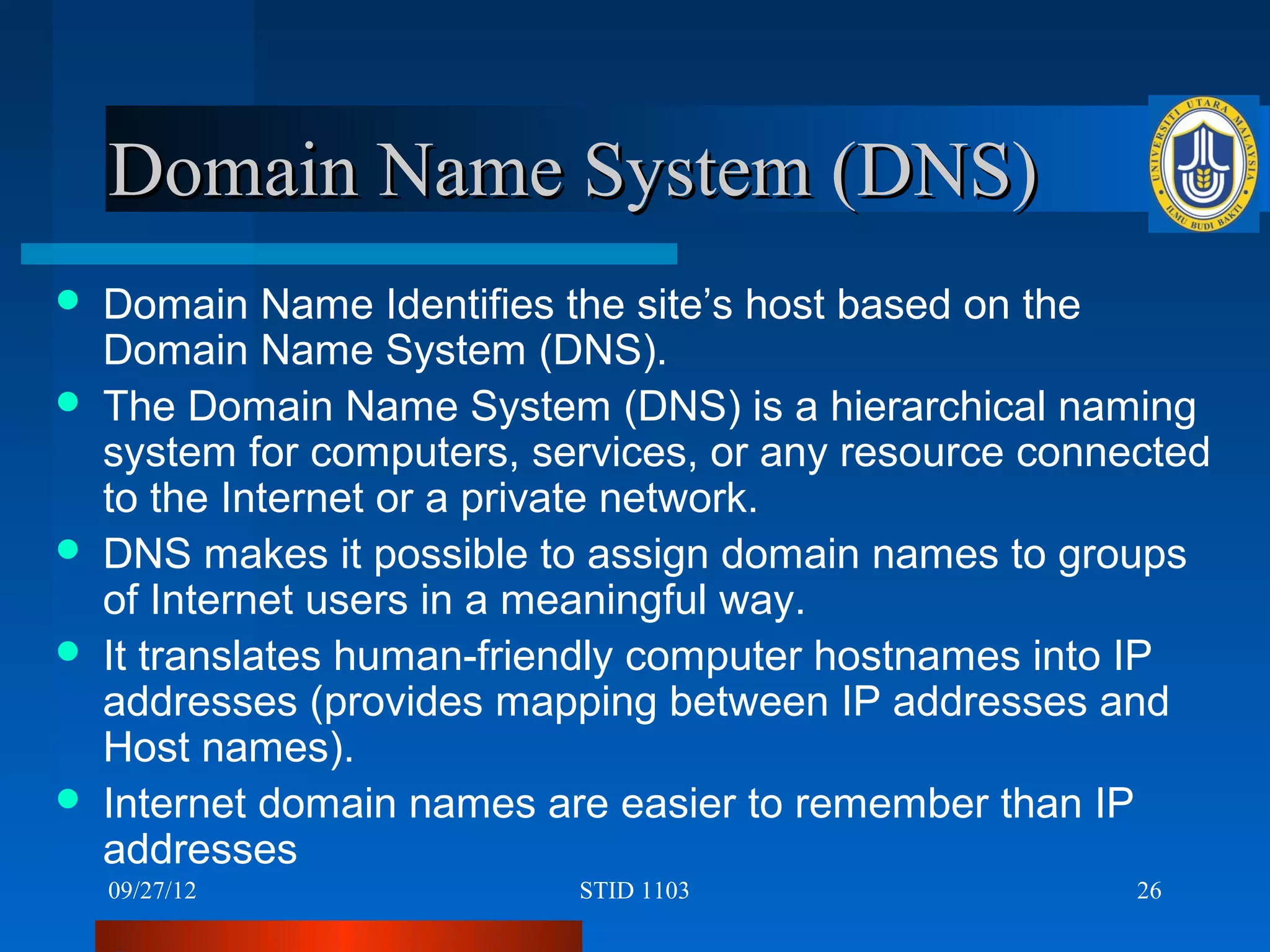 Domain Name System (DNS)
   Domain Name Identifies the site’s host based on the
    Domain Name System (DNS).
   The Domain Name System (DNS) is a hierarchical naming
    system for computers, services, or any resource connected
    to the Internet or a private network.
   DNS makes it possible to assign domain names to groups
    of Internet users in a meaningful way.
   It translates human-friendly computer hostnames into IP
    addresses (provides mapping between IP addresses and
    Host names).
   Internet domain names are easier to remember than IP
    addresses
    09/27/12                STID 1103                    26
 